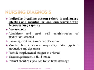 Ineffective breathing pattern related to pulmonary
infection and potential for long term scarring with
decreased lung capacity
 Interventions
 Administer
and teach self administration of
medications ordered
 Encourage rest and avoidance of exertion
 Moniter breath sounds respiratory rates ,sputum
production and dyspnoea
 Provide supplymental oxygen as ordered
 Encourage increased fluid intake
 Instruct about best position to facilitate drainage


Free template from www.brainybetty.com

11/22/2013

29

 
