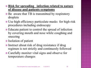  Risk

for spreading infection related to nature
of disease and patients symptoms
 Be aware that TB is transmitted by respiratory
droplets
 Use high efficiency particulate masks for high risk
procedures including endoscopy
 Educate patient to control the spread of infection
by covering mouth and nose while coughing and
sneezing
 Isolation of patient
 Instruct about risk of drug resistance if drug
regimen is not strictly and continuosly followed
 Carefully moniter vital signs and observe for
temperature changes
Free template from www.brainybetty.com

11/22/2013

30

 