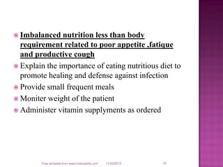  Imbalanced

nutrition less than body
requirement related to poor appetite ,fatique
and productive cough
 Explain the importance of eating nutritious diet to
promote healing and defense against infection
 Provide small frequent meals
 Moniter weight of the patient
 Administer vitamin supplyments as ordered

Free template from www.brainybetty.com

11/22/2013

31

 