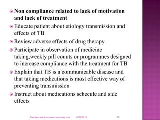  Non

compliance related to lack of motivation
and lack of treatment
 Educate patient about etiology transmission and
effects of TB
 Review adverse effects of drug therapy
 Participate in observation of medicine
taking,weekly pill counts or programmes designed
to increase compliance with the treatment for TB
 Explain that TB is a communicable disease and
that taking medications is most effective way of
preventing transmission
 Instruct about medications schecule and side
effects
Free template from www.brainybetty.com

11/22/2013

32

 