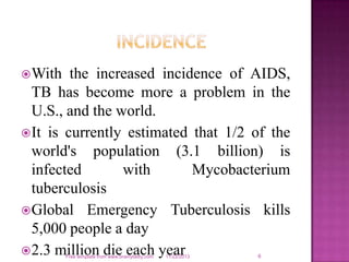  With

the increased incidence of AIDS,
TB has become more a problem in the
U.S., and the world.
 It is currently estimated that 1/2 of the
world's population (3.1 billion) is
infected
with
Mycobacterium
tuberculosis
 Global Emergency Tuberculosis kills
5,000 people a day
 2.3 million die each year
Free template from www.brainybetty.com

11/22/2013

6

 