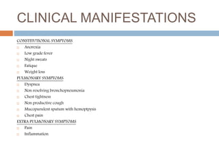 CLINICAL MANIFESTATIONS
CONSTITUTIONAL SYMPTOMS
 Anorexia
 Low grade fever
 Night sweats
 Fatique
 Weight loss
PULMONARY SYMPTOMS
 Dyspnea
 Non resolving bronchopneumonia
 Chest tightness
 Non productive cough
 Mucopurulent sputum with hemoptpysis
 Chest pain
EXTRA PULMONARY SYMPTOMS
 Pain
 Inflammation
 