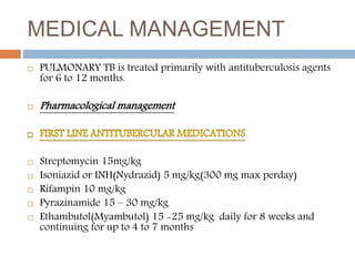 MEDICAL MANAGEMENT
 PULMONARY TB is treated primarily with antituberculosis agents
for 6 to 12 months.
 Pharmacological management
 Streptomycin 15mg/kg
 Isoniazid or INH(Nydrazid) 5 mg/kg(300 mg max perday)
 Rifampin 10 mg/kg
 Pyrazinamide 15 – 30 mg/kg
 Ethambutol(Myambutol) 15 -25 mg/kg daily for 8 weeks and
continuing for up to 4 to 7 months
 