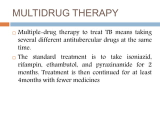 MULTIDRUG THERAPY
 Multiple-drug therapy to treat TB means taking
several different antitubercular drugs at the same
time.
 The standard treatment is to take isoniazid,
rifampin, ethambutol, and pyrazinamide for 2
months. Treatment is then continued for at least
4months with fewer medicines
 