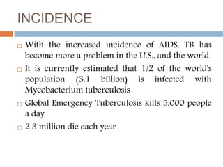 INCIDENCE
 With the increased incidence of AIDS, TB has
become more a problem in the U.S., and the world.
 It is currently estimated that 1/2 of the world's
population (3.1 billion) is infected with
Mycobacterium tuberculosis
 Global Emergency Tuberculosis kills 5,000 people
a day
 2.3 million die each year
 
