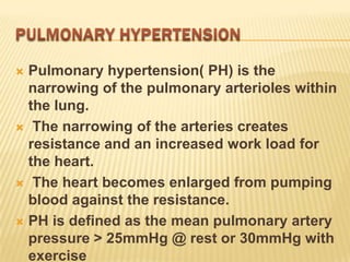  Pulmonary hypertension( PH) is the
  narrowing of the pulmonary arterioles within
  the lung.
 The narrowing of the arteries creates
  resistance and an increased work load for
  the heart.
 The heart becomes enlarged from pumping
  blood against the resistance.
 PH is defined as the mean pulmonary artery
  pressure > 25mmHg @ rest or 30mmHg with
  exercise
 