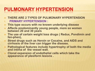 PULMONARY HYPERTENSION
    THERE ARE 2 TYPES OF PULMONARY HYPERTENSION
1.     PRIMARY HYPERTENSION :
    This type occurs with no known underlying disease
    Affects predominantly young people, more so women
     between 20 and 30 years
    The use of certain weight loss drugs ( Redux, Pondimin and
     fen-phen),
    Street drugs such as Heroin or Cocaine, and AIDS and
     cirrhosis of the liver can trigger the disease.
    Pathological features include hypertrophy of both the media
     and intima of the vessel wall.
    Clonal expansion of endothelial cells which take the
     appearance of plexiform lesions .
 