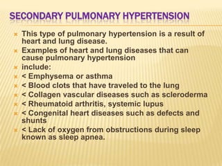 SECONDARY PULMONARY HYPERTENSION
   This type of pulmonary hypertension is a result of
    heart and lung disease.
   Examples of heart and lung diseases that can
    cause pulmonary hypertension
   include:
   < Emphysema or asthma
   < Blood clots that have traveled to the lung
   < Collagen vascular diseases such as scleroderma
   < Rheumatoid arthritis, systemic lupus
   < Congenital heart diseases such as defects and
    shunts
   < Lack of oxygen from obstructions during sleep
    known as sleep apnea.
 