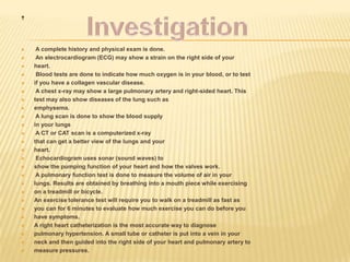 .

    A complete history and physical exam is done.
    An electrocardiogram (ECG) may show a strain on the right side of your
   heart.
    Blood tests are done to indicate how much oxygen is in your blood, or to test
   if you have a collagen vascular disease.
    A chest x-ray may show a large pulmonary artery and right-sided heart. This
   test may also show diseases of the lung such as
   emphysema.
    A lung scan is done to show the blood supply
   in your lungs
    A CT or CAT scan is a computerized x-ray
   that can get a better view of the lungs and your
   heart.
    Echocardiogram uses sonar (sound waves) to
   show the pumping function of your heart and how the valves work.
    A pulmonary function test is done to measure the volume of air in your
   lungs. Results are obtained by breathing into a mouth piece while exercising
   on a treadmill or bicycle.
   An exercise tolerance test will require you to walk on a treadmill as fast as
   you can for 6 minutes to evaluate how much exercise you can do before you
   have symptoms.
   A right heart catheterization is the most accurate way to diagnose
   pulmonary hypertension. A small tube or catheter is put into a vein in your
   neck and then guided into the right side of your heart and pulmonary artery to
   measure pressures.
 