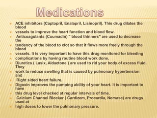 .




   ACE inhibitors (Captopril, Enalapril, Lisinopril). This drug dilates the
    blood
   vessels to improve the heart function and blood flow.
    Anticoagulants (Coumadin) " blood thinners" are used to decrease
    the
   tendency of the blood to clot so that it flows more freely through the
    blood
   vessels. It is very important to have this drug monitored for bleeding
   complications by having routine blood work done.
   Diuretics ( Lasix, Aldactone ) are used to rid your body of excess fluid.
    They
   work to reduce swelling that is caused by pulmonary hypertension
    and
    Right sided heart failure.
   Digoxin improves the pumping ability of your heart. It is important to
    have
   this drug level checked at regular intervals of time.
    Calcium Channel Blocker ( Cardizem, Procardia, Norvasc) are drugs
    used at
   high doses to lower the pulmonary pressure.
 