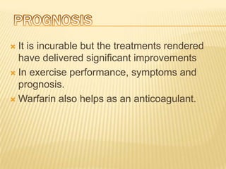  It is incurable but the treatments rendered
  have delivered significant improvements
 In exercise performance, symptoms and
  prognosis.
 Warfarin also helps as an anticoagulant.
 