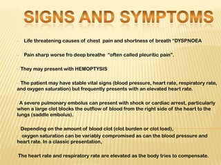 .




•    Life threatening causes of chest pain and shortness of breath “DYSPNOEA

•    Pain sharp worse fro deep breathe “often called pleuritic pain”.

•   They may present with HEMOPTYSIS

•The patient may have stable vital signs (blood pressure, heart rate, respiratory rate,
and oxygen saturation) but frequently presents with an elevated heart rate.

•A severe pulmonary embolus can present with shock or cardiac arrest, particularly
when a large clot blocks the outflow of blood from the right side of the heart to the
lungs (saddle embolus).

• Depending on the amount of blood clot (clot burden or clot load),
• oxygen saturation can be variably compromised as can the blood pressure and
heart rate. In a classic presentation,

•The   heart rate and respiratory rate are elevated as the body tries to compensate.
 