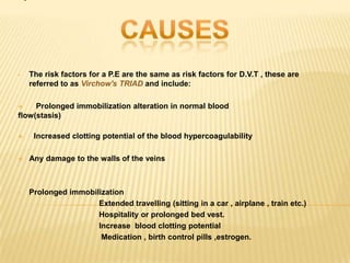 •   The risk factors for a P.E are the same as risk factors for D.V.T , these are
    referred to as Virchow's TRIAD and include:

    Prolonged immobilization alteration in normal blood
flow(stasis)

    Increased clotting potential of the blood hypercoagulability

   Any damage to the walls of the veins



•   Prolonged immobilization
                     Extended travelling (sitting in a car , airplane , train etc.)
                     Hospitality or prolonged bed vest.
                     Increase blood clotting potential
                      Medication , birth control pills ,estrogen.
 