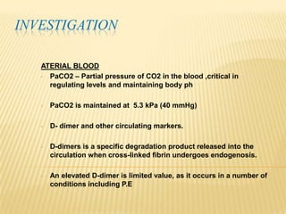 INVESTIGATION

   ATERIAL BLOOD
   • PaCO2 – Partial pressure of CO2 in the blood ,critical in
     regulating levels and maintaining body ph

   •   PaCO2 is maintained at 5.3 kPa (40 mmHg)

   •   D- dimer and other circulating markers.

   •   D-dimers is a specific degradation product released into the
       circulation when cross-linked fibrin undergoes endogenosis.

   •   An elevated D-dimer is limited value, as it occurs in a number of
       conditions including P.E
 
