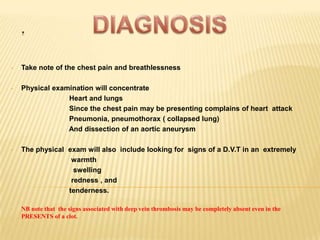 .

•   Take note of the chest pain and breathlessness

•   Physical examination will concentrate
                 Heart and lungs
                 Since the chest pain may be presenting complains of heart attack
                 Pneumonia, pneumothorax ( collapsed lung)
                 And dissection of an aortic aneurysm

•   The physical exam will also include looking for signs of a D.V.T in an extremely
                  warmth
                   swelling
                  redness , and
                 tenderness.

•   NB note that the signs associated with deep vein thrombosis may be completely absent even in the
    PRESENTS of a clot.
 