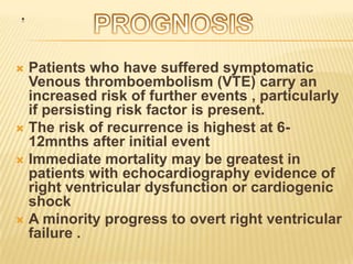 .


 Patients who have suffered symptomatic
  Venous thromboembolism (VTE) carry an
  increased risk of further events , particularly
  if persisting risk factor is present.
 The risk of recurrence is highest at 6-
  12mnths after initial event
 Immediate mortality may be greatest in
  patients with echocardiography evidence of
  right ventricular dysfunction or cardiogenic
  shock
 A minority progress to overt right ventricular
  failure .
 