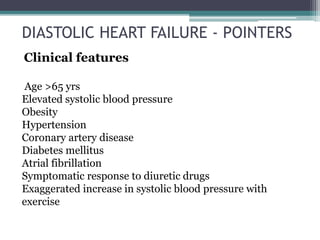 Clinical features
Age >65 yrs
Elevated systolic blood pressure
Obesity
Hypertension
Coronary artery disease
Diabetes mellitus
Atrial fibrillation
Symptomatic response to diuretic drugs
Exaggerated increase in systolic blood pressure with
exercise
DIASTOLIC HEART FAILURE - POINTERS
 
