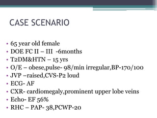 CASE SCENARIO
• 65 year old female
• DOE FC II – III -6months
• T2DM&HTN – 15 yrs
• O/E – obese,pulse- 98/min irregular,BP-170/100
• JVP –raised,CVS-P2 loud
• ECG- AF
• CXR- cardiomegaly,prominent upper lobe veins
• Echo- EF 56%
• RHC – PAP- 38,PCWP-20
 