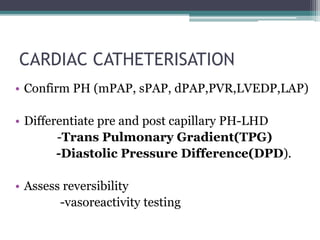 CARDIAC CATHETERISATION
• Confirm PH (mPAP, sPAP, dPAP,PVR,LVEDP,LAP)
• Differentiate pre and post capillary PH-LHD
-Trans Pulmonary Gradient(TPG)
-Diastolic Pressure Difference(DPD).
• Assess reversibility
-vasoreactivity testing
 