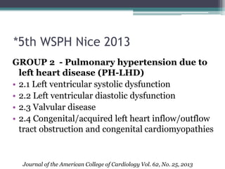 *5th WSPH Nice 2013
GROUP 2 - Pulmonary hypertension due to
left heart disease (PH-LHD)
• 2.1 Left ventricular systolic dysfunction
• 2.2 Left ventricular diastolic dysfunction
• 2.3 Valvular disease
• 2.4 Congenital/acquired left heart inflow/outflow
tract obstruction and congenital cardiomyopathies
Journal of the American College of Cardiology Vol. 62, No. 25, 2013
 