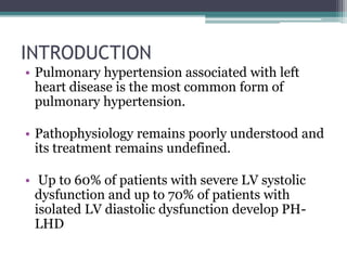 INTRODUCTION
• Pulmonary hypertension associated with left
heart disease is the most common form of
pulmonary hypertension.
• Pathophysiology remains poorly understood and
its treatment remains undefined.
• Up to 60% of patients with severe LV systolic
dysfunction and up to 70% of patients with
isolated LV diastolic dysfunction develop PH-
LHD
 