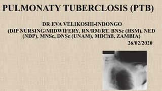PULMONATY TUBERCLOSIS (PTB)
DR EVA VELIKOSHI-INDONGO
(DIP NURSING/MIDWIFERY, RN/RM/RT, BNSc (HSM), NED
(NDP), MNSc, DNSc (UNAM), MBChB, ZAMBIA)
26/02/2020
1
 