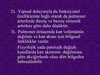 2). Yapısal dolayısıyla da fonksiyonel
    özelliklerine bağlı olarak da pulmoner
    arterlerde direnç ve basınç sistemik
    arterlere göre daha düşüktür.
3). Pulmoner dolaşımda kan volümünün
    dağılımı ve kan akımı için bölgesel
    farklılıklar vardır.
    Fizyolojik yada patolojik değişik
    koşullarda kan akımının dağılımına
    göre akciğerlerde olası dört bölgeden
    bahsedilebilir.
 