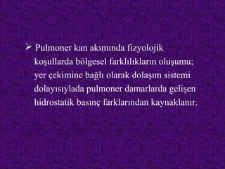  Pulmoner kan akımında fizyolojik
  koşullarda bölgesel farklılıkların oluşumu;
  yer çekimine bağlı olarak dolaşım sistemi
  dolayısıylada pulmoner damarlarda gelişen
  hidrostatik basınç farklarından kaynaklanır.
 