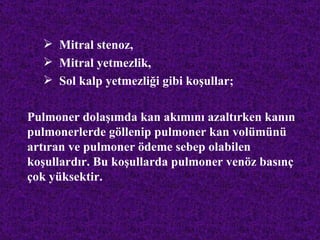  Mitral stenoz,
   Mitral yetmezlik,
   Sol kalp yetmezliği gibi koşullar;

Pulmoner dolaşımda kan akımını azaltırken kanın
pulmonerlerde göllenip pulmoner kan volümünü
artıran ve pulmoner ödeme sebep olabilen
koşullardır. Bu koşullarda pulmoner venöz basınç
çok yüksektir.
 