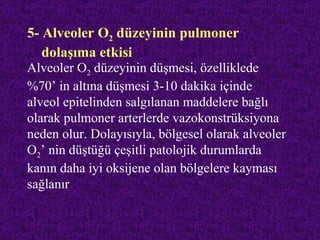 5- Alveoler O2 düzeyinin pulmoner
   dolaşıma etkisi
Alveoler O2 düzeyinin düşmesi, özelliklede
%70’ in altına düşmesi 3-10 dakika içinde
alveol epitelinden salgılanan maddelere bağlı
olarak pulmoner arterlerde vazokonstrüksiyona
neden olur. Dolayısıyla, bölgesel olarak alveoler
O2’ nin düştüğü çeşitli patolojik durumlarda
kanın daha iyi oksijene olan bölgelere kayması
sağlanır
 