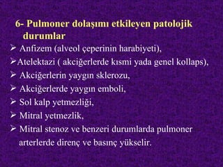 6- Pulmoner dolaşımı etkileyen patolojik
   durumlar
 Anfizem (alveol çeperinin harabiyeti),
Atelektazi ( akciğerlerde kısmi yada genel kollaps),
 Akciğerlerin yaygın sklerozu,
 Akciğerlerde yaygın emboli,
 Sol kalp yetmezliği,
 Mitral yetmezlik,
 Mitral stenoz ve benzeri durumlarda pulmoner
  arterlerde direnç ve basınç yükselir.
 