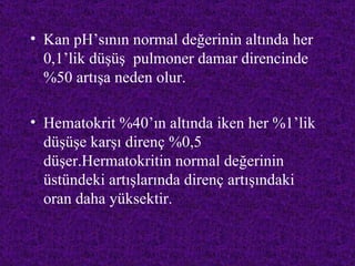 • Kan pH’sının normal değerinin altında her
  0,1’lik düşüş pulmoner damar direncinde
  %50 artışa neden olur.

• Hematokrit %40’ın altında iken her %1’lik
  düşüşe karşı direnç %0,5
  düşer.Hermatokritin normal değerinin
  üstündeki artışlarında direnç artışındaki
  oran daha yüksektir.
 