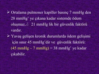  Ortalama pulmoner kapiller basınç 7 mmHg den
  28 mmHg’ ye çıkana kadar sistemde ödem
  oluşmaz, ˜ 21 mmHg lik bir güvenlik faktörü
  vardır.
 Yavaş gelişen kronik durumlarda ödem gelişimi
   için sınır 45 mmHg’dir ve güvenlik faktörü:
  (45 mmHg – 7 mmHg) = 38 mmHg’ ye kadar
  çıkabilir.
 