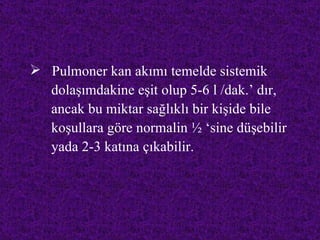  Pulmoner kan akımı temelde sistemik
  dolaşımdakine eşit olup 5-6 l /dak.’ dır,
  ancak bu miktar sağlıklı bir kişide bile
  koşullara göre normalin ½ ‘sine düşebilir
  yada 2-3 katına çıkabilir.
 
