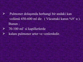   Pulmoner dolaşımda herhangi bir andaki kan
  volümü 450-600 ml dir. ( Vücuttaki kanın %9’ u ).
  Bunun ;
 70-100 ml’ si kapillerlerde
 kalanı pulmoner arter ve venlerdedir.
 