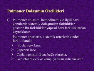 Pulmoner Dolaşımın Özellikleri

1) Pulmoner dolaşım, hemodinamikle ilgili bazı
   konularda sistemik dolaşımdan farklılıklar
   gösterir.Bu farklılıklar yapısal bazı farklılıklardan
   kaynaklanır.
   Pulmoner arterlerin, sistemik arterlerinkinden
   farklı olarak;
    Boyları çok kısa,
    Çeperleri ince,
    Çapları geniştir. Buna bağlı olarakta;
    Gerilebilirlikleri ve kompliyansları daha fazladır.
 