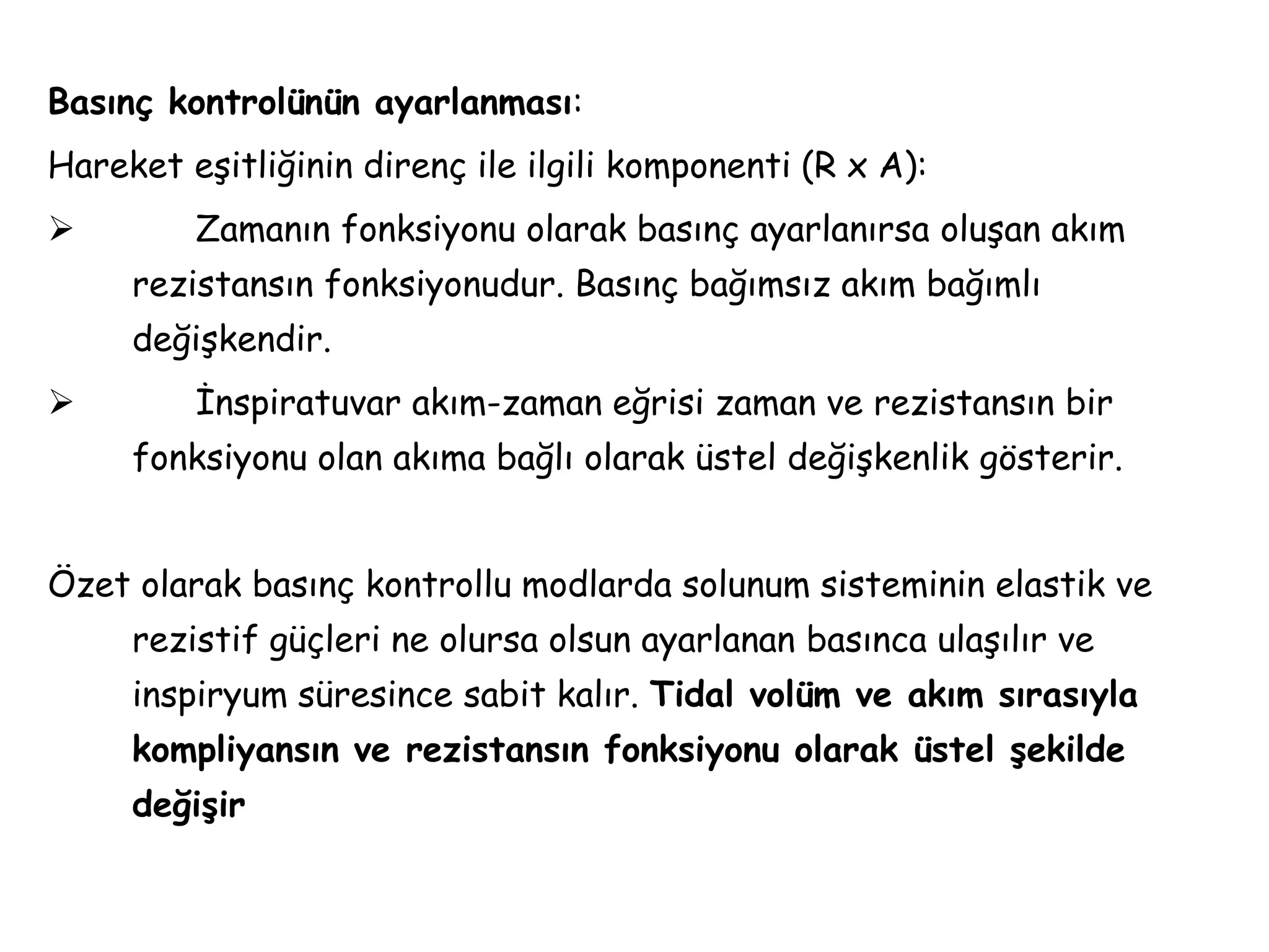 Basınç kontrolünün ayarlanması:
Hareket eşitliğinin direnç ile ilgili komponenti (R x A):
 Zamanın fonksiyonu olarak basınç ayarlanırsa oluşan akım
rezistansın fonksiyonudur. Basınç bağımsız akım bağımlı
değişkendir.
 İnspiratuvar akım-zaman eğrisi zaman ve rezistansın bir
fonksiyonu olan akıma bağlı olarak üstel değişkenlik gösterir.
Özet olarak basınç kontrollu modlarda solunum sisteminin elastik ve
rezistif güçleri ne olursa olsun ayarlanan basınca ulaşılır ve
inspiryum süresince sabit kalır. Tidal volüm ve akım sırasıyla
kompliyansın ve rezistansın fonksiyonu olarak üstel şekilde
değişir
 
