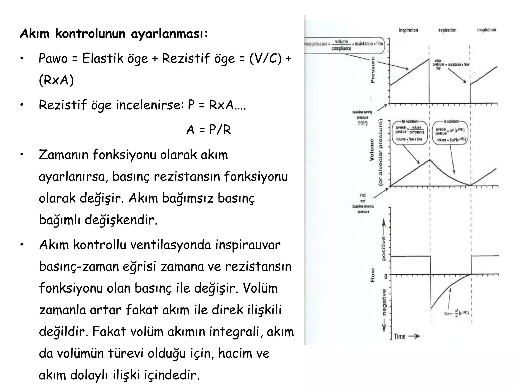 Akım kontrolunun ayarlanması:
• Pawo = Elastik öge + Rezistif öge = (V/C) +
(RxA)
• Rezistif öge incelenirse: P = RxA….
A = P/R
• Zamanın fonksiyonu olarak akım
ayarlanırsa, basınç rezistansın fonksiyonu
olarak değişir. Akım bağımsız basınç
bağımlı değişkendir.
• Akım kontrollu ventilasyonda inspirauvar
basınç-zaman eğrisi zamana ve rezistansın
fonksiyonu olan basınç ile değişir. Volüm
zamanla artar fakat akım ile direk ilişkili
değildir. Fakat volüm akımın integrali, akım
da volümün türevi olduğu için, hacim ve
akım dolaylı ilişki içindedir.
 