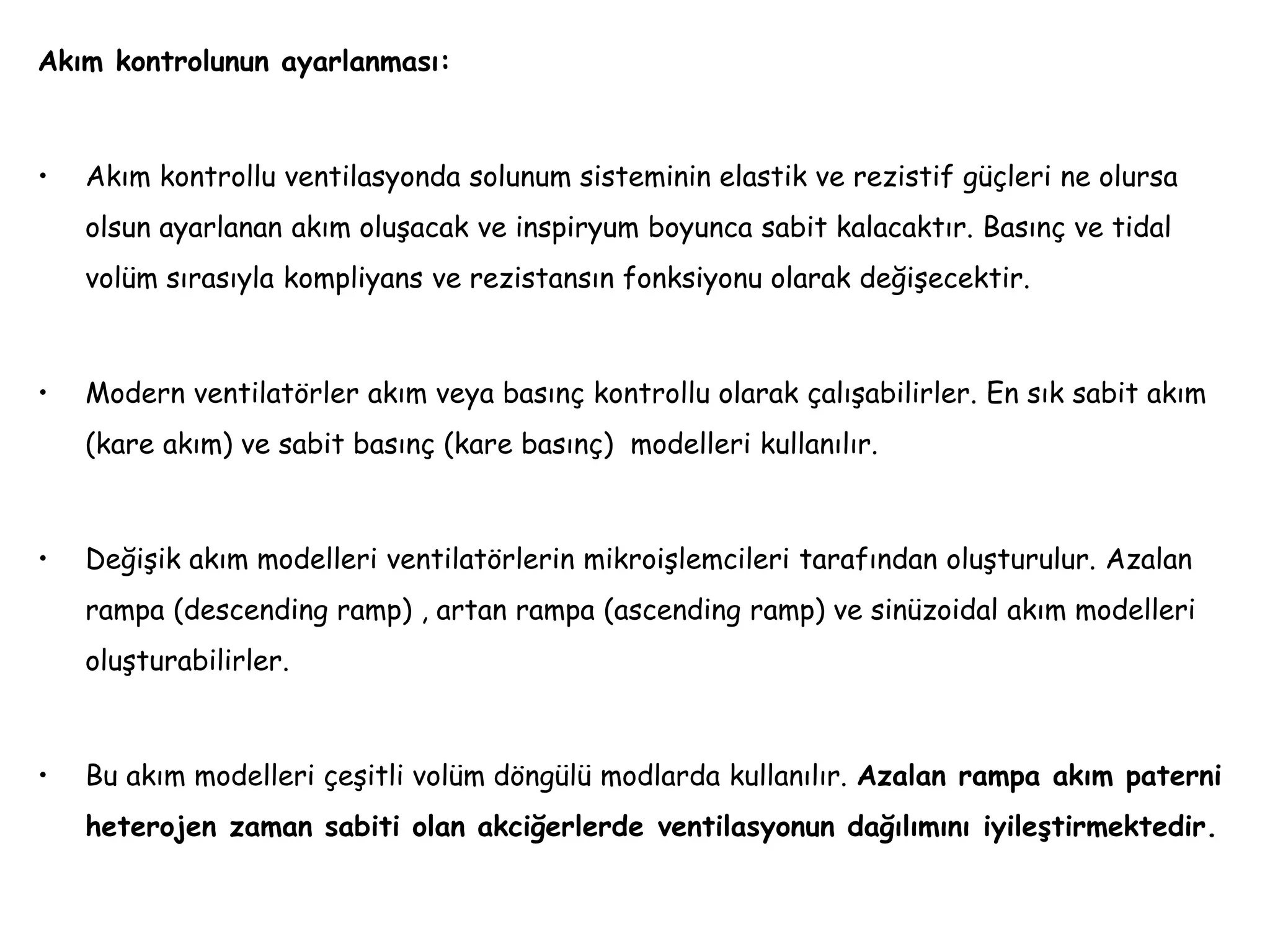 Akım kontrolunun ayarlanması:
• Akım kontrollu ventilasyonda solunum sisteminin elastik ve rezistif güçleri ne olursa
olsun ayarlanan akım oluşacak ve inspiryum boyunca sabit kalacaktır. Basınç ve tidal
volüm sırasıyla kompliyans ve rezistansın fonksiyonu olarak değişecektir.
• Modern ventilatörler akım veya basınç kontrollu olarak çalışabilirler. En sık sabit akım
(kare akım) ve sabit basınç (kare basınç) modelleri kullanılır.
• Değişik akım modelleri ventilatörlerin mikroişlemcileri tarafından oluşturulur. Azalan
rampa (descending ramp) , artan rampa (ascending ramp) ve sinüzoidal akım modelleri
oluşturabilirler.
• Bu akım modelleri çeşitli volüm döngülü modlarda kullanılır. Azalan rampa akım paterni
heterojen zaman sabiti olan akciğerlerde ventilasyonun dağılımını iyileştirmektedir.
 