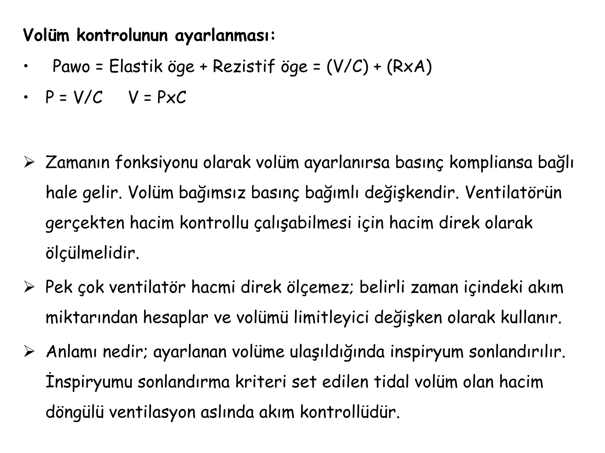 Volüm kontrolunun ayarlanması:
• Pawo = Elastik öge + Rezistif öge = (V/C) + (RxA)
• P = V/C V = PxC
 Zamanın fonksiyonu olarak volüm ayarlanırsa basınç kompliansa bağlı
hale gelir. Volüm bağımsız basınç bağımlı değişkendir. Ventilatörün
gerçekten hacim kontrollu çalışabilmesi için hacim direk olarak
ölçülmelidir.
 Pek çok ventilatör hacmi direk ölçemez; belirli zaman içindeki akım
miktarından hesaplar ve volümü limitleyici değişken olarak kullanır.
 Anlamı nedir; ayarlanan volüme ulaşıldığında inspiryum sonlandırılır.
İnspiryumu sonlandırma kriteri set edilen tidal volüm olan hacim
döngülü ventilasyon aslında akım kontrollüdür.
 