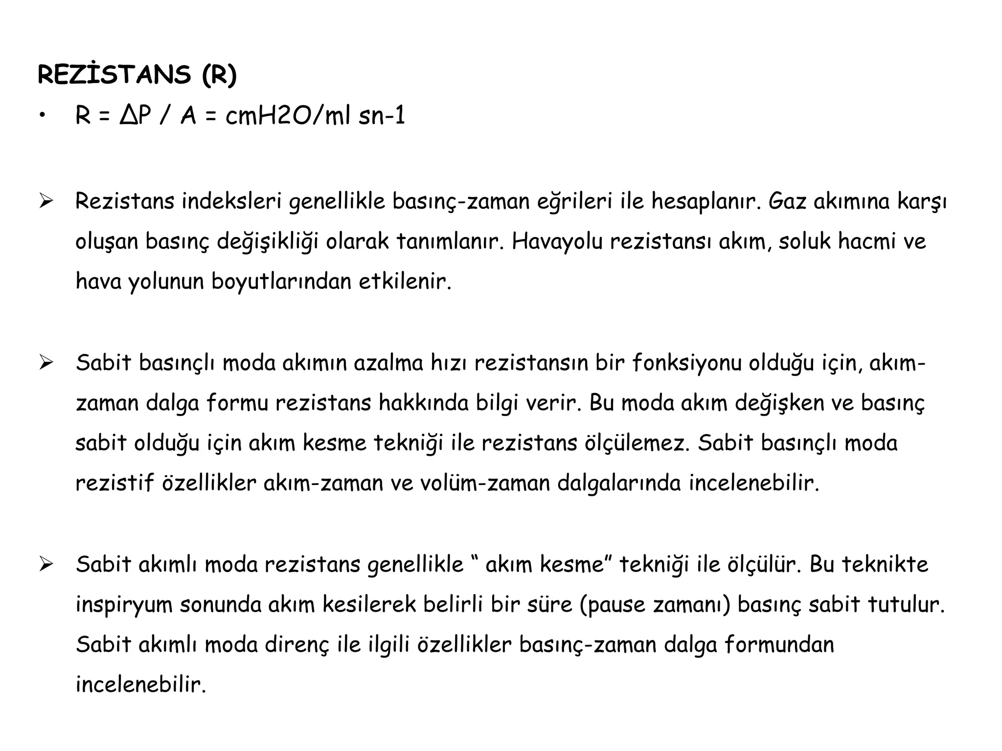 REZİSTANS (R)
• R = ΔP / A = cmH2O/ml sn-1
 Rezistans indeksleri genellikle basınç-zaman eğrileri ile hesaplanır. Gaz akımına karşı
oluşan basınç değişikliği olarak tanımlanır. Havayolu rezistansı akım, soluk hacmi ve
hava yolunun boyutlarından etkilenir.
 Sabit basınçlı moda akımın azalma hızı rezistansın bir fonksiyonu olduğu için, akım-
zaman dalga formu rezistans hakkında bilgi verir. Bu moda akım değişken ve basınç
sabit olduğu için akım kesme tekniği ile rezistans ölçülemez. Sabit basınçlı moda
rezistif özellikler akım-zaman ve volüm-zaman dalgalarında incelenebilir.
 Sabit akımlı moda rezistans genellikle “ akım kesme” tekniği ile ölçülür. Bu teknikte
inspiryum sonunda akım kesilerek belirli bir süre (pause zamanı) basınç sabit tutulur.
Sabit akımlı moda direnç ile ilgili özellikler basınç-zaman dalga formundan
incelenebilir.
 