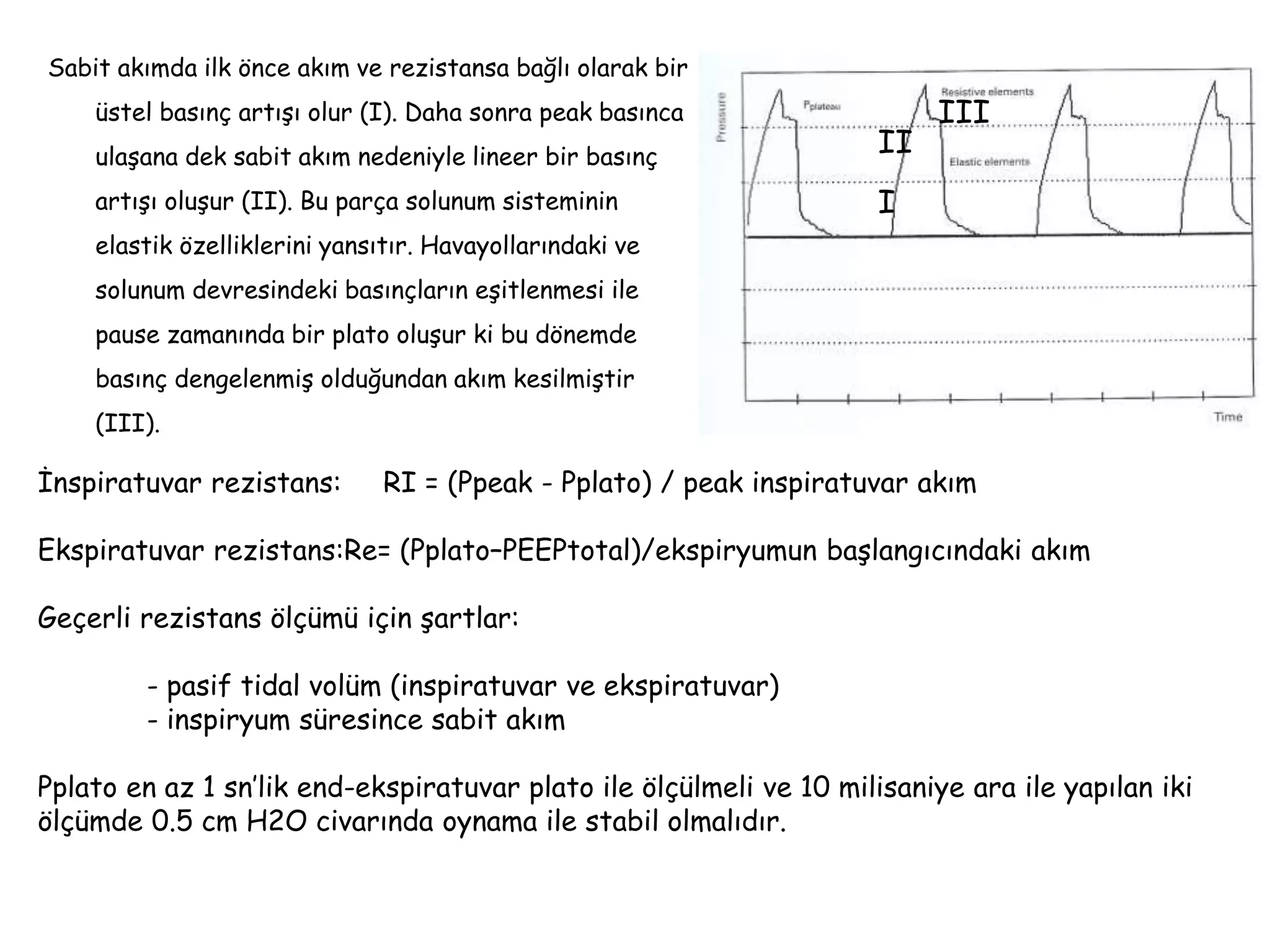 Sabit akımda ilk önce akım ve rezistansa bağlı olarak bir
üstel basınç artışı olur (I). Daha sonra peak basınca
ulaşana dek sabit akım nedeniyle lineer bir basınç
artışı oluşur (II). Bu parça solunum sisteminin
elastik özelliklerini yansıtır. Havayollarındaki ve
solunum devresindeki basınçların eşitlenmesi ile
pause zamanında bir plato oluşur ki bu dönemde
basınç dengelenmiş olduğundan akım kesilmiştir
(III).
İnspiratuvar rezistans: RI = (Ppeak - Pplato) / peak inspiratuvar akım
Ekspiratuvar rezistans:Re= (Pplato–PEEPtotal)/ekspiryumun başlangıcındaki akım
Geçerli rezistans ölçümü için şartlar:
- pasif tidal volüm (inspiratuvar ve ekspiratuvar)
- inspiryum süresince sabit akım
Pplato en az 1 sn’lik end-ekspiratuvar plato ile ölçülmeli ve 10 milisaniye ara ile yapılan iki
ölçümde 0.5 cm H2O civarında oynama ile stabil olmalıdır.
I
II
III
 