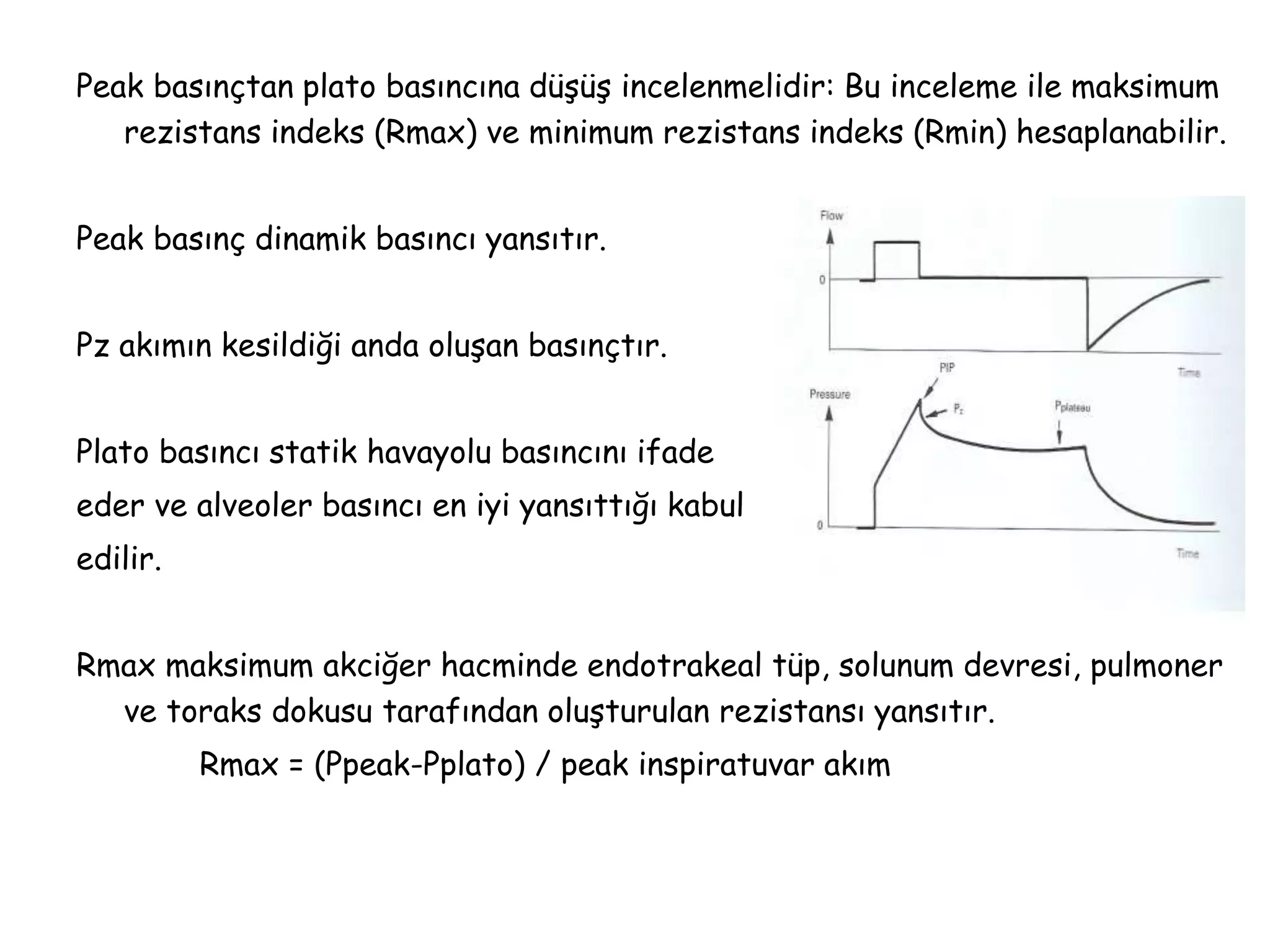 Peak basınçtan plato basıncına düşüş incelenmelidir: Bu inceleme ile maksimum
rezistans indeks (Rmax) ve minimum rezistans indeks (Rmin) hesaplanabilir.
Peak basınç dinamik basıncı yansıtır.
Pz akımın kesildiği anda oluşan basınçtır.
Plato basıncı statik havayolu basıncını ifade
eder ve alveoler basıncı en iyi yansıttığı kabul
edilir.
Rmax maksimum akciğer hacminde endotrakeal tüp, solunum devresi, pulmoner
ve toraks dokusu tarafından oluşturulan rezistansı yansıtır.
Rmax = (Ppeak-Pplato) / peak inspiratuvar akım
 