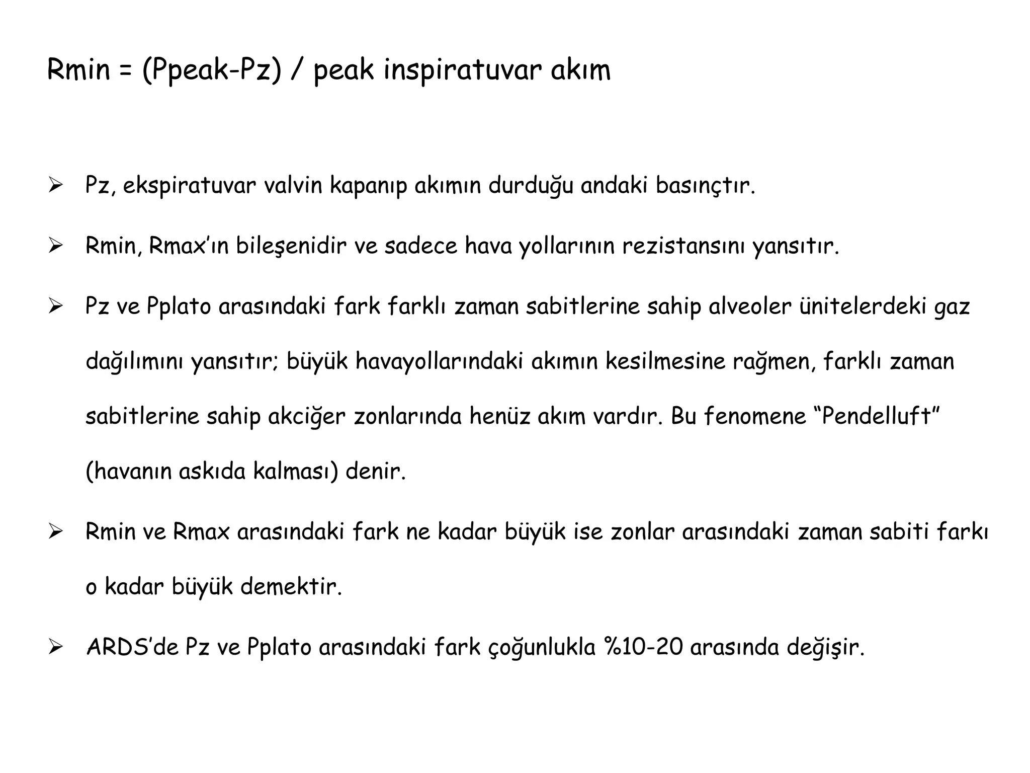 Rmin = (Ppeak-Pz) / peak inspiratuvar akım
 Pz, ekspiratuvar valvin kapanıp akımın durduğu andaki basınçtır.
 Rmin, Rmax’ın bileşenidir ve sadece hava yollarının rezistansını yansıtır.
 Pz ve Pplato arasındaki fark farklı zaman sabitlerine sahip alveoler ünitelerdeki gaz
dağılımını yansıtır; büyük havayollarındaki akımın kesilmesine rağmen, farklı zaman
sabitlerine sahip akciğer zonlarında henüz akım vardır. Bu fenomene “Pendelluft”
(havanın askıda kalması) denir.
 Rmin ve Rmax arasındaki fark ne kadar büyük ise zonlar arasındaki zaman sabiti farkı
o kadar büyük demektir.
 ARDS’de Pz ve Pplato arasındaki fark çoğunlukla %10-20 arasında değişir.
 