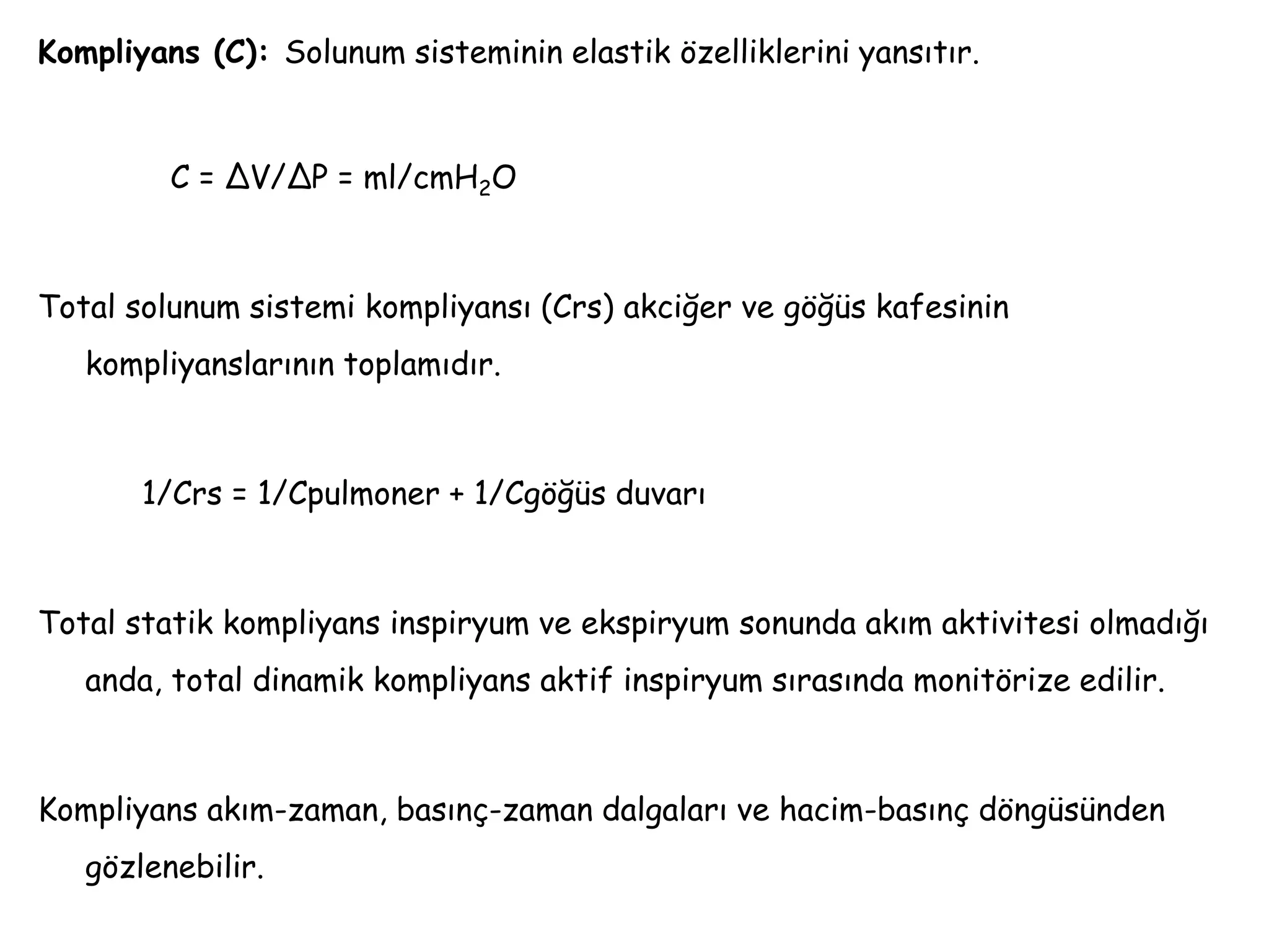 Kompliyans (C): Solunum sisteminin elastik özelliklerini yansıtır.
C = ΔV/ΔP = ml/cmH2O
Total solunum sistemi kompliyansı (Crs) akciğer ve göğüs kafesinin
kompliyanslarının toplamıdır.
1/Crs = 1/Cpulmoner + 1/Cgöğüs duvarı
Total statik kompliyans inspiryum ve ekspiryum sonunda akım aktivitesi olmadığı
anda, total dinamik kompliyans aktif inspiryum sırasında monitörize edilir.
Kompliyans akım-zaman, basınç-zaman dalgaları ve hacim-basınç döngüsünden
gözlenebilir.
 
