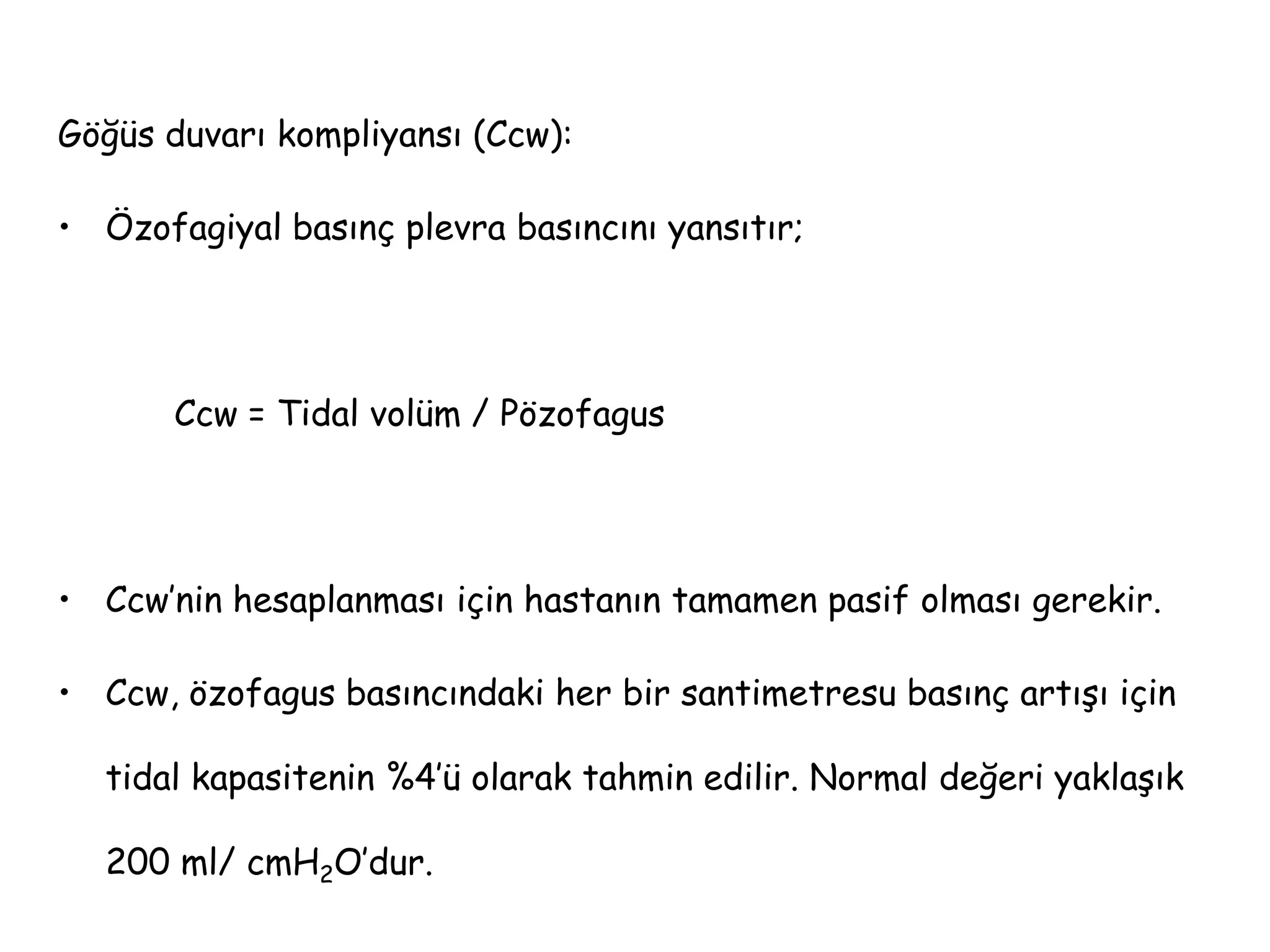 Göğüs duvarı kompliyansı (Ccw):
• Özofagiyal basınç plevra basıncını yansıtır;
Ccw = Tidal volüm / Pözofagus
• Ccw’nin hesaplanması için hastanın tamamen pasif olması gerekir.
• Ccw, özofagus basıncındaki her bir santimetresu basınç artışı için
tidal kapasitenin %4’ü olarak tahmin edilir. Normal değeri yaklaşık
200 ml/ cmH2O’dur.
 