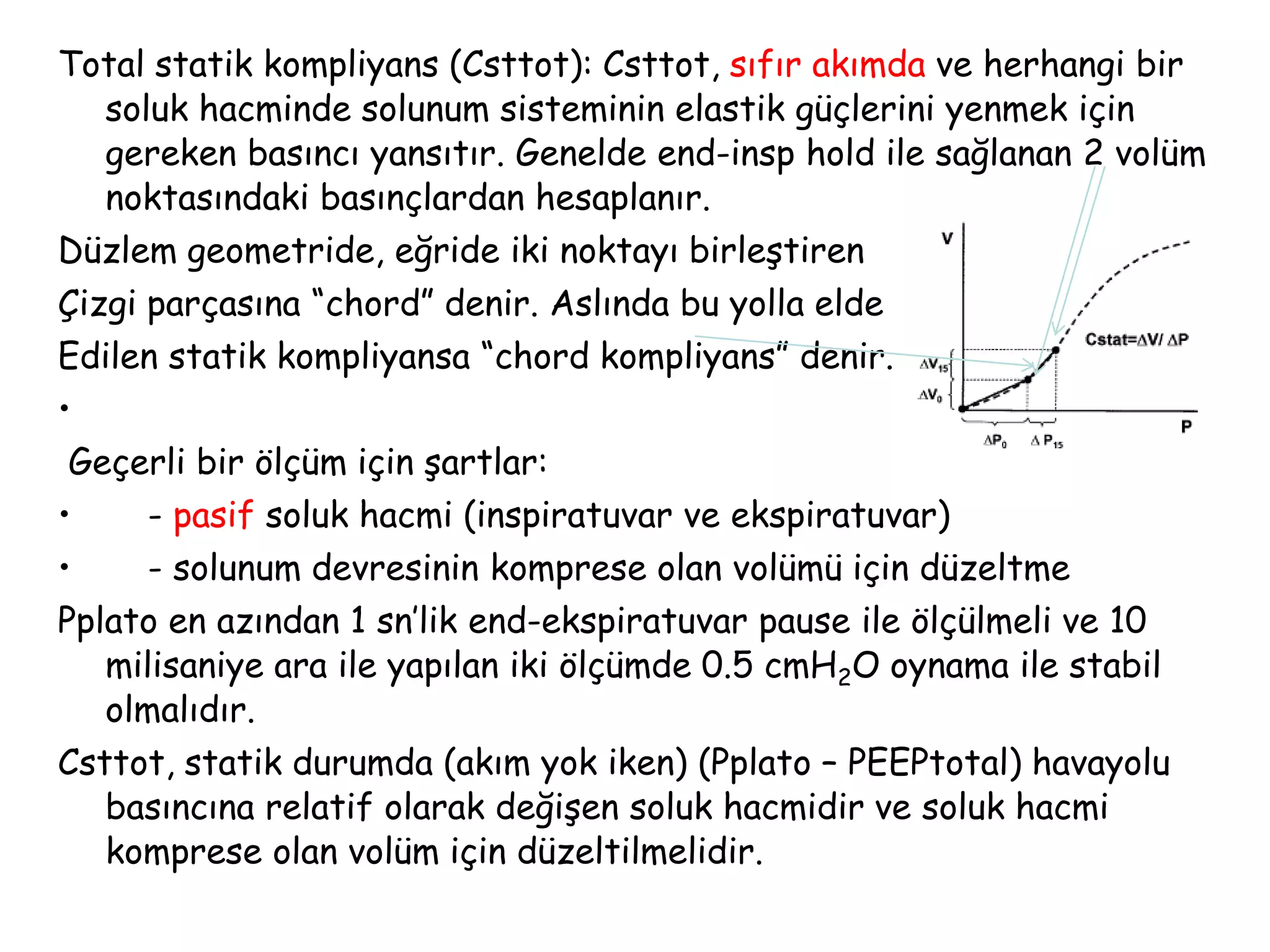 Total statik kompliyans (Csttot): Csttot, sıfır akımda ve herhangi bir
soluk hacminde solunum sisteminin elastik güçlerini yenmek için
gereken basıncı yansıtır. Genelde end-insp hold ile sağlanan 2 volüm
noktasındaki basınçlardan hesaplanır.
Düzlem geometride, eğride iki noktayı birleştiren
Çizgi parçasına “chord” denir. Aslında bu yolla elde
Edilen statik kompliyansa “chord kompliyans” denir.
•
Geçerli bir ölçüm için şartlar:
• - pasif soluk hacmi (inspiratuvar ve ekspiratuvar)
• - solunum devresinin komprese olan volümü için düzeltme
Pplato en azından 1 sn’lik end-ekspiratuvar pause ile ölçülmeli ve 10
milisaniye ara ile yapılan iki ölçümde 0.5 cmH2O oynama ile stabil
olmalıdır.
Csttot, statik durumda (akım yok iken) (Pplato – PEEPtotal) havayolu
basıncına relatif olarak değişen soluk hacmidir ve soluk hacmi
komprese olan volüm için düzeltilmelidir.
 