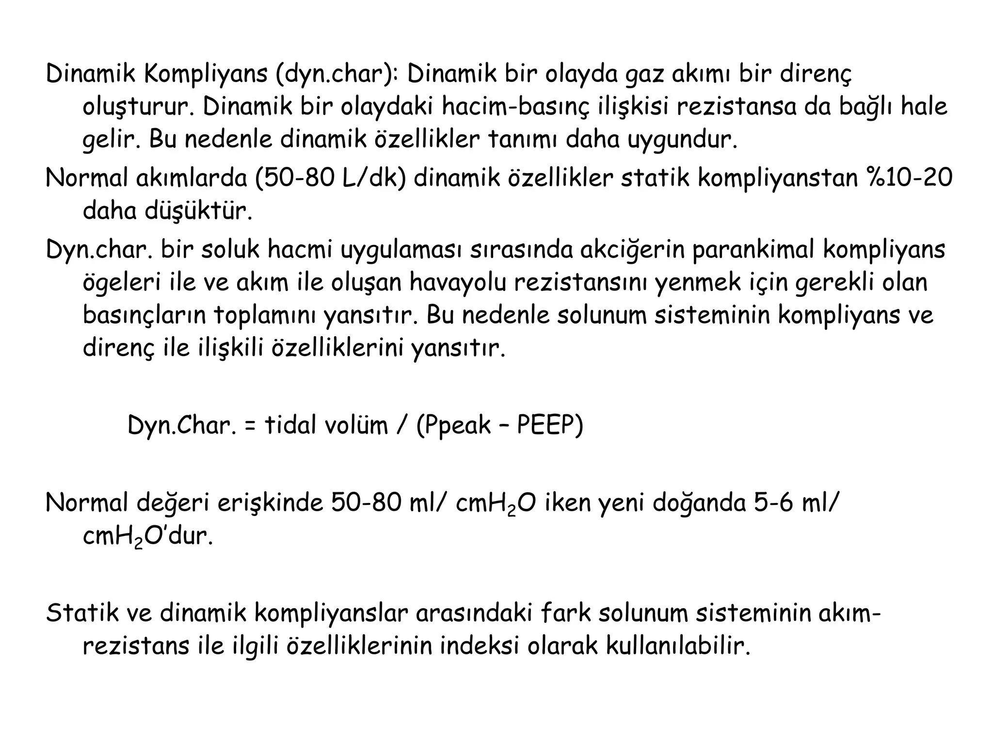Dinamik Kompliyans (dyn.char): Dinamik bir olayda gaz akımı bir direnç
oluşturur. Dinamik bir olaydaki hacim-basınç ilişkisi rezistansa da bağlı hale
gelir. Bu nedenle dinamik özellikler tanımı daha uygundur.
Normal akımlarda (50-80 L/dk) dinamik özellikler statik kompliyanstan %10-20
daha düşüktür.
Dyn.char. bir soluk hacmi uygulaması sırasında akciğerin parankimal kompliyans
ögeleri ile ve akım ile oluşan havayolu rezistansını yenmek için gerekli olan
basınçların toplamını yansıtır. Bu nedenle solunum sisteminin kompliyans ve
direnç ile ilişkili özelliklerini yansıtır.
Dyn.Char. = tidal volüm / (Ppeak – PEEP)
Normal değeri erişkinde 50-80 ml/ cmH2O iken yeni doğanda 5-6 ml/
cmH2O’dur.
Statik ve dinamik kompliyanslar arasındaki fark solunum sisteminin akım-
rezistans ile ilgili özelliklerinin indeksi olarak kullanılabilir.
 