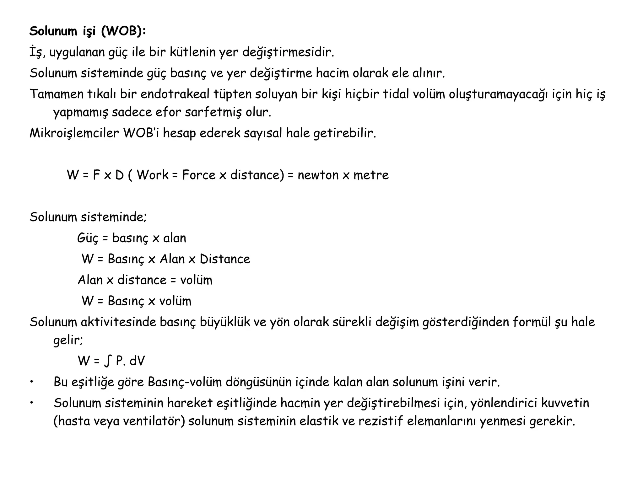 Solunum işi (WOB):
İş, uygulanan güç ile bir kütlenin yer değiştirmesidir.
Solunum sisteminde güç basınç ve yer değiştirme hacim olarak ele alınır.
Tamamen tıkalı bir endotrakeal tüpten soluyan bir kişi hiçbir tidal volüm oluşturamayacağı için hiç iş
yapmamış sadece efor sarfetmiş olur.
Mikroişlemciler WOB’i hesap ederek sayısal hale getirebilir.
W = F x D ( Work = Force x distance) = newton x metre
Solunum sisteminde;
Güç = basınç x alan
W = Basınç x Alan x Distance
Alan x distance = volüm
W = Basınç x volüm
Solunum aktivitesinde basınç büyüklük ve yön olarak sürekli değişim gösterdiğinden formül şu hale
gelir;
W = ∫ P. dV
• Bu eşitliğe göre Basınç-volüm döngüsünün içinde kalan alan solunum işini verir.
• Solunum sisteminin hareket eşitliğinde hacmin yer değiştirebilmesi için, yönlendirici kuvvetin
(hasta veya ventilatör) solunum sisteminin elastik ve rezistif elemanlarını yenmesi gerekir.
 