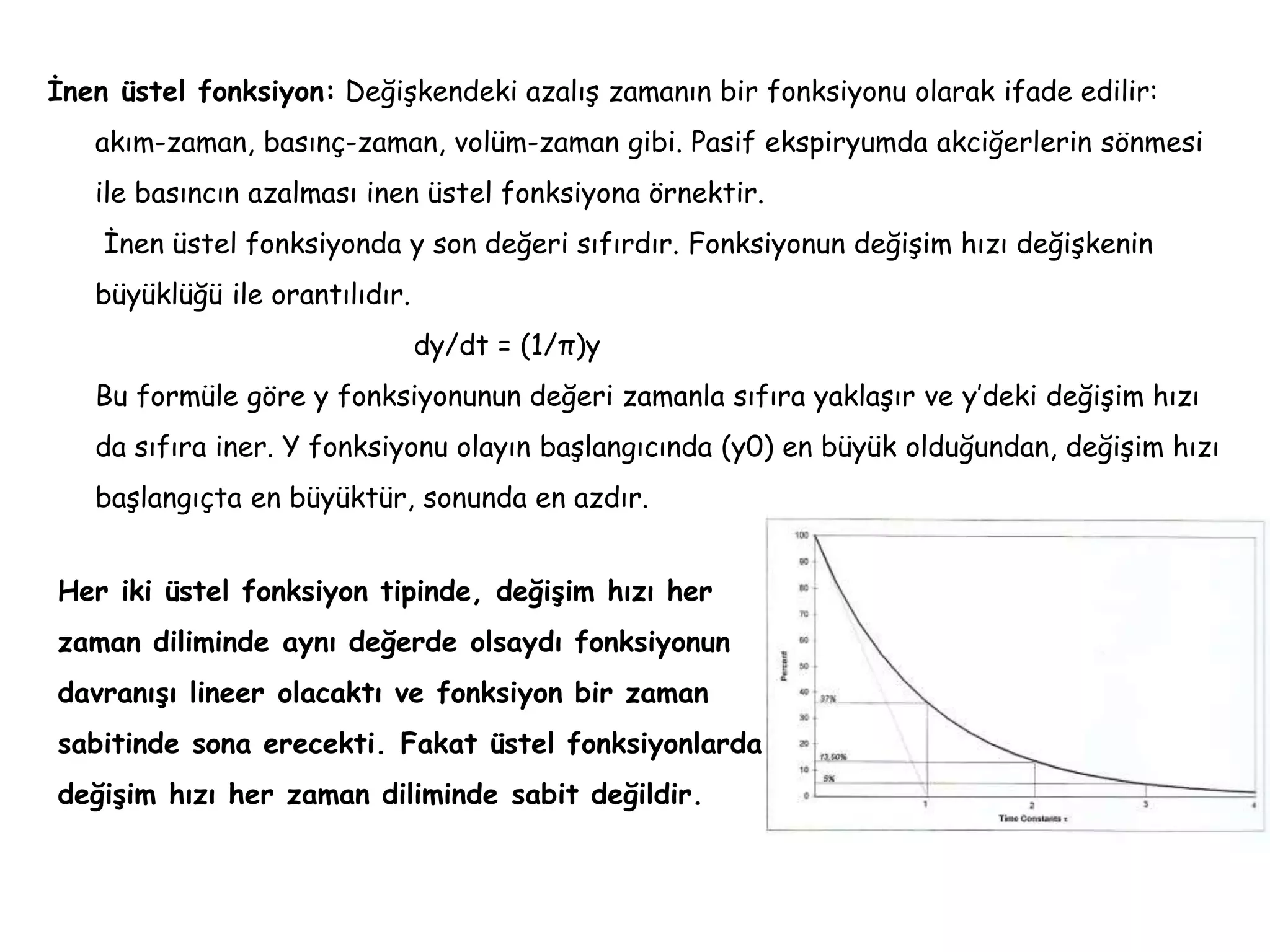 İnen üstel fonksiyon: Değişkendeki azalış zamanın bir fonksiyonu olarak ifade edilir:
akım-zaman, basınç-zaman, volüm-zaman gibi. Pasif ekspiryumda akciğerlerin sönmesi
ile basıncın azalması inen üstel fonksiyona örnektir.
İnen üstel fonksiyonda y son değeri sıfırdır. Fonksiyonun değişim hızı değişkenin
büyüklüğü ile orantılıdır.
dy/dt = (1/π)y
Bu formüle göre y fonksiyonunun değeri zamanla sıfıra yaklaşır ve y’deki değişim hızı
da sıfıra iner. Y fonksiyonu olayın başlangıcında (y0) en büyük olduğundan, değişim hızı
başlangıçta en büyüktür, sonunda en azdır.
Her iki üstel fonksiyon tipinde, değişim hızı her
zaman diliminde aynı değerde olsaydı fonksiyonun
davranışı lineer olacaktı ve fonksiyon bir zaman
sabitinde sona erecekti. Fakat üstel fonksiyonlarda
değişim hızı her zaman diliminde sabit değildir.
 